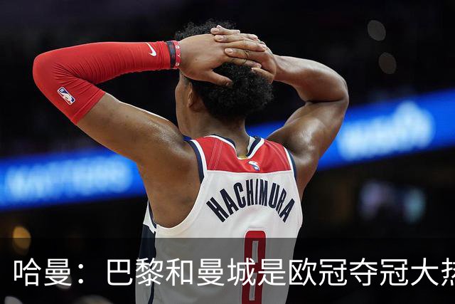 哈曼：巴黎和曼城是欧冠夺冠大热，拜仁进不了联赛阶段前八